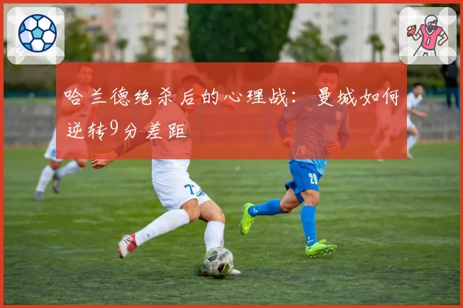 哈兰德绝杀后的心理战：曼城如何逆转9分差距