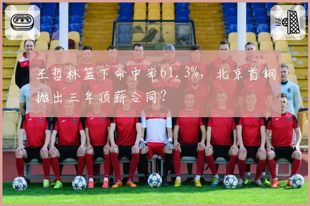 王哲林篮下命中率61.3%,北京首钢抛出三年顶薪合同?