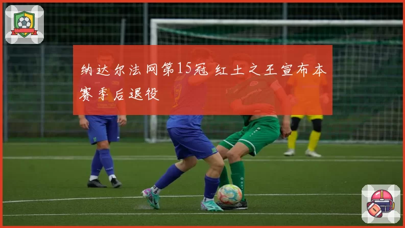 纳达尔法网第15冠 红土之王宣布本赛季后退役