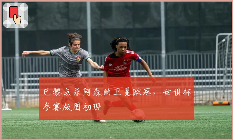 巴黎点杀阿森纳卫冕欧冠，世俱杯参赛版图初现