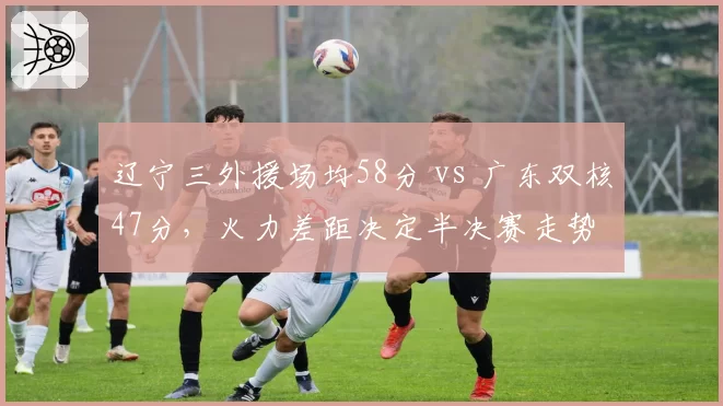 辽宁三外援场均58分 vs 广东双核47分，火力差距决定半决赛走势