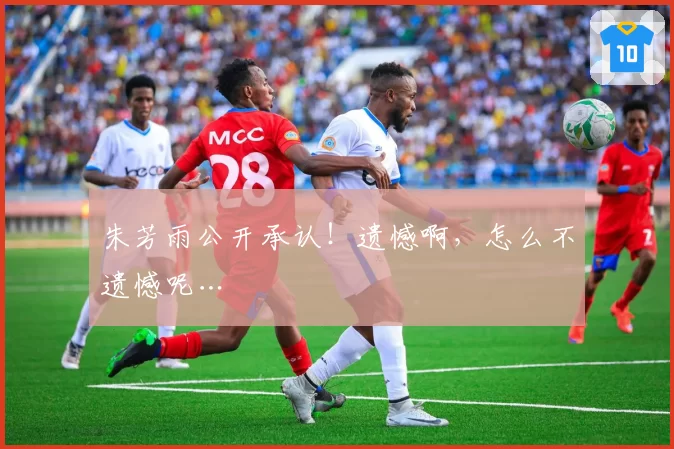 朱芳雨公开承认！遗憾啊，怎么不遗憾呢…