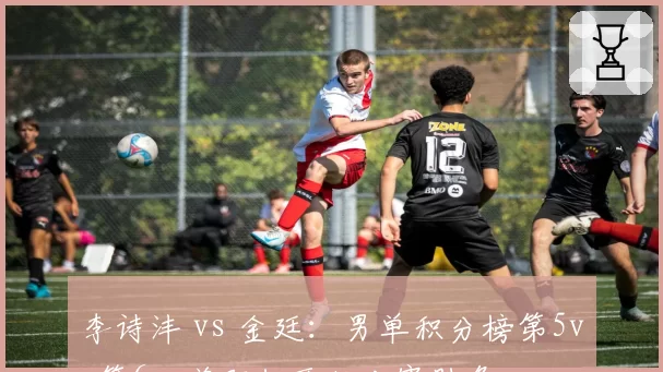 李诗沣 vs 金廷:男单积分榜第5vs第6,差距仅两轮比赛胜负