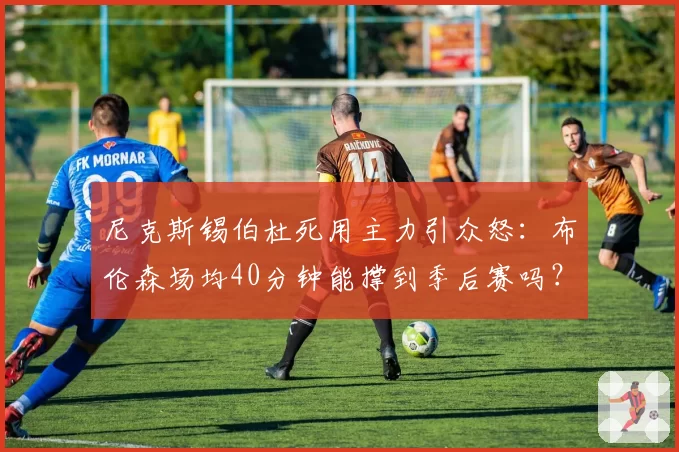 尼克斯锡伯杜死用主力引众怒：布伦森场均40分钟能撑到季后赛吗？
