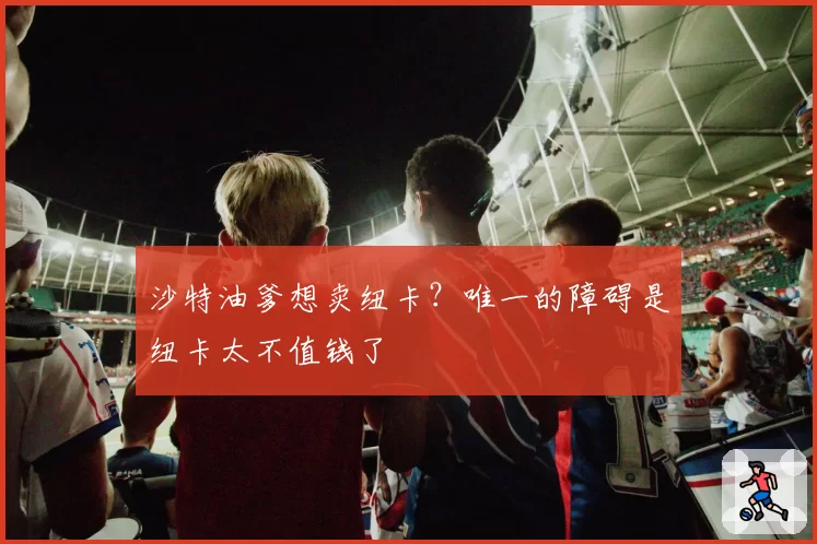 沙特油爹想卖纽卡？唯一的障碍是纽卡太不值钱了