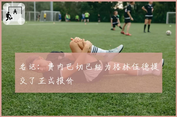 名记：费内巴切已经为格林伍德提交了正式报价