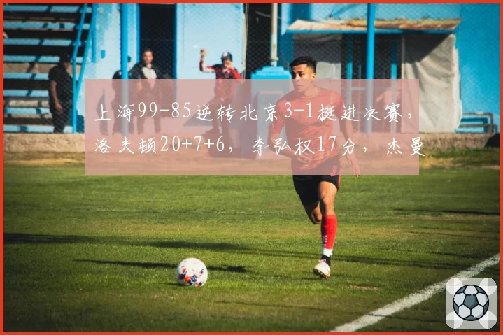 上海99-85逆转北京3-1挺进决赛,洛夫顿20+7+6,李弘权17分,杰曼23分