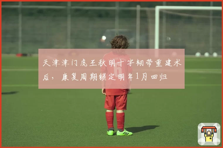 天津津门虎王秋明十字韧带重建术后,康复周期锁定明年1月回归