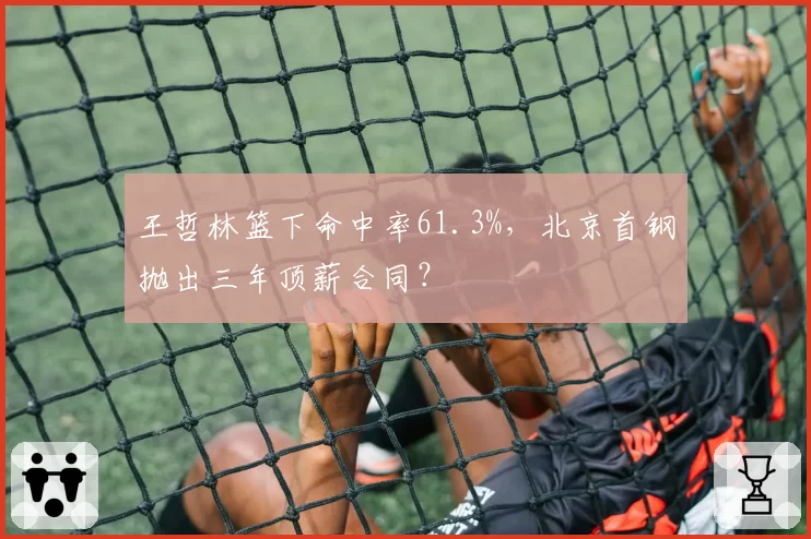 王哲林篮下命中率61.3%,北京首钢抛出三年顶薪合同?
