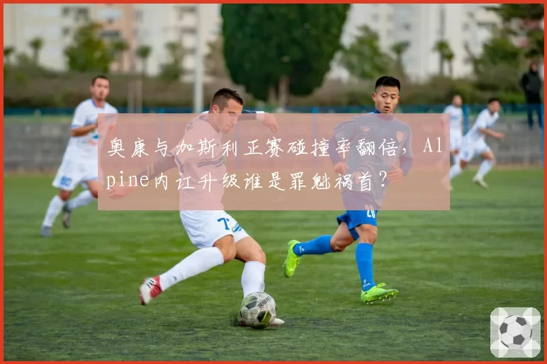 奥康与加斯利正赛碰撞率翻倍，Alpine内讧升级谁是罪魁祸首？