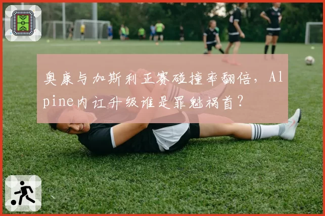 奥康与加斯利正赛碰撞率翻倍，Alpine内讧升级谁是罪魁祸首？