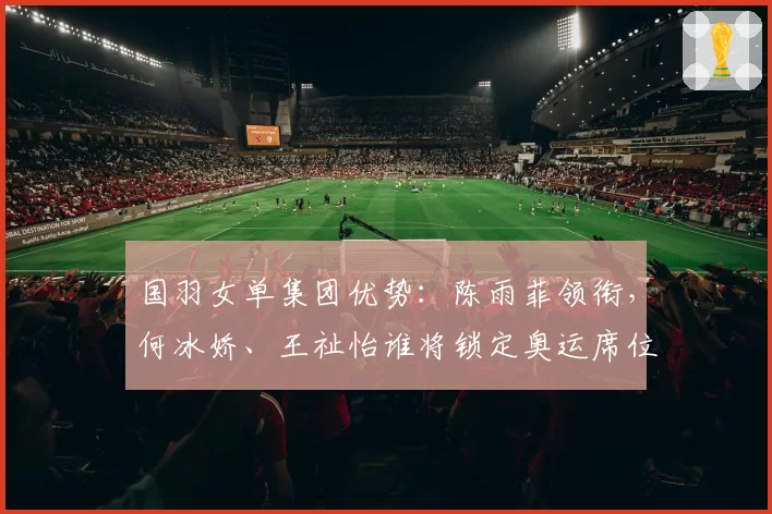 国羽女单集团优势：陈雨菲领衔，何冰娇、王祉怡谁将锁定奥运席位？