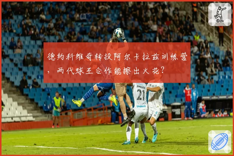 德约科维奇转投阿尔卡拉兹训练营,两代球王合作能擦出火花?
