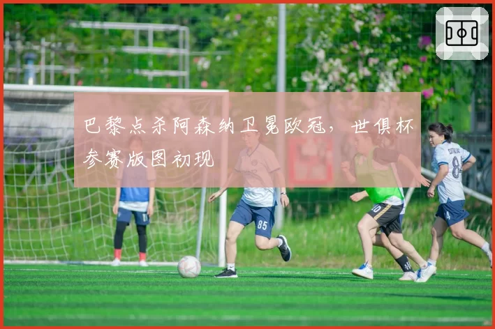 巴黎点杀阿森纳卫冕欧冠，世俱杯参赛版图初现