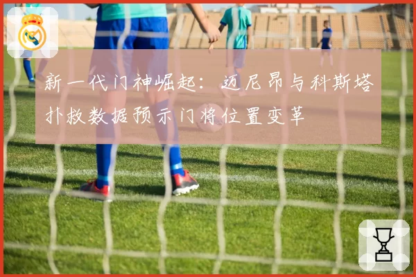 新一代门神崛起：迈尼昂与科斯塔扑救数据预示门将位置变革