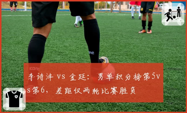 李诗沣 vs 金廷:男单积分榜第5vs第6,差距仅两轮比赛胜负