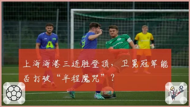 上海海港三连胜登顶，卫冕冠军能否打破“半程魔咒”？