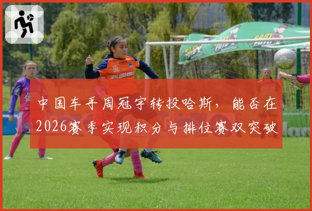 中国车手周冠宇转投哈斯,能否在2026赛季实现积分与排位赛双突破?