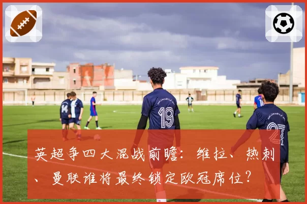 英超争四大混战前瞻:维拉、热刺、曼联谁将最终锁定欧冠席位?