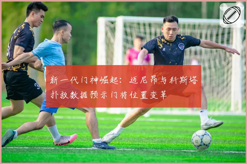 新一代门神崛起：迈尼昂与科斯塔扑救数据预示门将位置变革